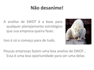 A analise de SWOT é a base para
qualquer planejamento estratégico
que sua empresa queira fazer.
Isso é só o começo para de tudo.
Poucas empresas fazem uma boa analise de SWOT...
Essa é uma boa oportunidade para ser uma delas
Não desanime!
 