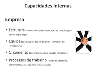 Capacidades internas
• Estrutura (como se encontra a estrutura de comunicação
dentro organização)
• Equipe(quantas pessoas e qual perfil – parceiros ou
fornecedores)
• Orçamento (quanto temos para investir em digital?)
• Processos de trabalho (fluxos de conteúdo,
atendimento, soluções, relatórios, e-crises)
Empresa
 