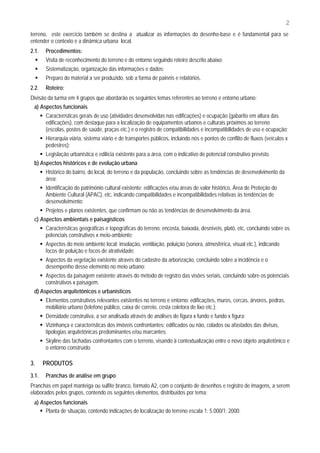 2
terreno, este exercício também se destina a atualizar as informações do desenho-base e é fundamental para se
entender o contexto e a dinâmica urbana local.
2.1.   Procedimentos:
       Visita de reconhecimento do terreno e do entorno seguindo roteiro descrito abaixo;
       Sistematização, organização das informações e dados;
       Preparo do material a ser produzido, sob a forma de painéis e relatórios.
2.2.   Roteiro:
Divisão da turma em 4 grupos que abordarão os seguintes temas referentes ao terreno e entorno urbano:
 a) Aspectos funcionais
       Características gerais de uso (atividades desenvolvidas nas edificações) e ocupação (gabarito em altura das
       edificações), com destaque para a localização de equipamentos urbanos e culturais próximos ao terreno
       (escolas, postos de saúde, praças etc.) e o registro de compatibilidades e incompatibilidades de uso e ocupação;
       Hierarquia viária, sistema viário e de transportes públicos, incluindo nós e pontos de conflito de fluxos (veículos x
       pedestres);
       Legislação urbanística e edilícia existente para a área, com o indicativo de potencial construtivo previsto.
 b) Aspectos históricos e de evolução urbana
       Histórico do bairro, do local, do terreno e da população, concluindo sobre as tendências de desenvolvimento da
       área;
       Identificação do patrimônio cultural existente: edificações e/ou áreas de valor histórico, Área de Proteção do
       Ambiente Cultural (APAC), etc, indicando compatibilidades e incompatibilidades relativas às tendências de
       desenvolvimento;
       Projetos e planos existentes, que confirmam ou não as tendências de desenvolvimento da área.
 c) Aspectos ambientais e paisagísticos
       Características geográficas e topográficas do terreno: encosta, baixada, desníveis, platô, etc, concluindo sobre os
       potenciais construtivos x meio-ambiente;
       Aspectos do meio ambiente local: insolação, ventilação, poluição (sonora, atmosférica, visual etc.), indicando
       focos de poluição e focos de atratividade;
       Aspectos da vegetação existente através do cadastro da arborização, concluindo sobre a incidência e o
       desempenho desse elemento no meio urbano;
       Aspectos da paisagem existente através do método de registro das visões seriais, concluindo sobre os potenciais
       construtivos x paisagem.
 d) Aspectos arquitetônicos e urbanísticos
       Elementos construtivos relevantes existentes no terreno e entorno: edificações, muros, cercas, árvores, pedras,
       mobiliário urbano (telefone público, caixa de correio, cesta coletora de lixo etc.);
       Densidade construtiva, a ser analisada através de análises de figura x fundo e fundo x figura;
       Vizinhança e características dos imóveis confrontantes: edificados ou não, colados ou afastados das divisas,
       tipologias arquitetônicas predominantes e/ou marcantes;
       Skyline das fachadas confrontantes com o terreno, visando à contextualização entre o novo objeto arquitetônico e
       o entorno construído.

3.     PRODUTOS
3.1.   Pranchas de análise em grupo
Pranchas em papel manteiga ou sulfite branco, formato A2, com o conjunto de desenhos e registro de imagens, a serem
elaborados pelos grupos, contendo os seguintes elementos, distribuídos por tema:
 a) Aspectos funcionais
      Planta de situação, contendo indicações de localização do terreno escala 1: 5.000/1: 2000;
 