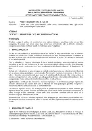 4
                               UNIVERSIDADE FEDERAL DO RIO DE JANEIRO
                               FACULDADE DE ARQUITETURA E URBANISMO
                          DEPARTAMENTO DE PROJETO DE ARQUITETURA
                                                                                               2o. Período Letivo 2007

Disciplina:      PROJETO DE ARQUITETURA III – FAP 355
Professores:     Cristiane Rose Duarte, Denise Alcântara, Joacir Esteves, Luciana Andrade, Maria Ligia Sanches,
                 Paulo Afonso Rheingantz e Vera Tângari

MÓDULO 2
EXERCÍCIO 2: “ARQUITETURA ESCOLAR E IDÉIAS PEDAGÓGICAS”

INTRODUÇÃO
Vinculado à etapa de análise, este exercício tem como objetivo relacionar a arquitetura escolar com as idéias
pedagógicas. O exercício é um convite para o aluno ampliar seus conhecimentos sobre as diferentes concepções
pedagógicas apresentadas por Moacir Gadotti em História das Idéias Pedagógicas.

1.    PROBLEMATIZAÇÃO
Um dos principais problemas da arquitetura escolar decorre da falta de integração verificada entre as diferentes
instâncias relacionadas com o ensino fundamental: Ministério da Educação, secretarias estaduais e municipais de
educação, secretarias municipais de obras e de planejamento, profissionais de projeto e de construção e profissionais
da educação fundamental.
Entre os educadores, é comum o entendimento de que o ambiente construído é uma determinante do processo
educacional na qual eles não têm ingerência. Na maior parte dos municípios brasileiros, as escolas são projetadas por
profissionais de projeto a partir de diretrizes e bases formuladas pelas secretarias de educação e de planejamento e de
obras.
Alinhada com o entendimento de que a concepção da escola de ensino fundamental deve estar diretamente relacionada
com as idéias e práticas pedagógicas a serem adotadas. As secretarias municipais, reconhecendo as diferenças de
valores e demandas educacionais de cada grupo social ou de cada localidade, têm buscado incluir em suas práticas os
processos participativos, bem como respeitado que cada grupo de professores e comunidade adote as bases e idéias
pedagógicas que mais se adequam às características específicas de cada um deles.
A participação e a contribuição dos professores e alunos na organização e na formulação dos arranjos espaciais dos
ambientes educacionais das escolas, bem como a influência das idéias pedagógicas possibilita ressignificar e
transformar o ambiente construído da escola de ensino fundamental.
Em termos da arquitetura escolar, esta mudança gradual de postura implica transformar o modelo tradicional que
imprime as marcas dos governos (e de seus governantes) nas escolas em um modelo que seja capaz de representar os
valores e desejos de cada comunidade. A escola pública deve representar a sociedade como um todo e não os
interesses dos grupos políticos de cada período.
No seminário final, a turma terá conhecido as principais idéias pedagógicas que influenciaram e que ainda influenciam a
educação pública no Brasil, bem como das mudanças que cada uma delas sugere e/ou demanda na arquitetura de suas
escolas.



2.    ENUNCIADO DO TRABALHO
A partir do livro História das Idéias Pedagógicas, de Moacir Gadotti, cada aluno(a) deverá ler o texto de introdução de
cada categoria de pensamento (Positivista, Escola Nova, Anti-autoritário, Brasileiro e Perspectivas Atuais), bem como o
texto relativo ao educador que lhe coube no sorteio a ser realizado em aula.
Os pensamentos e autores previamente selecionados são:
 