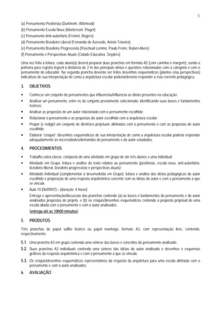 5
(a) Pensamento Positivista (Durkheim, Witehead);
(b) Pensamento Escola Nova (Montessori, Piaget);
(c) Pensamento Anti-autoritário (Freinet, Rogers);
(d) Pensamento Brasileiro Liberal (Fernando de Azevedo, Anisio Teixeira);
(e) Pensamento Brasileiro Progressista (Paschoal Lemme, Paulo Freire, Ruben Alves);
(f) Pensamento e Perspectivas Atuais (Cidade Educativa, Snyders)

Uma vez feita a leitura, cada aluno(a) deverá preparar duas pranchas em formato A2 (com carimbo e margem), sendo a
primeira para registro legível à distância de 2 m das principais idéias e questões relacionadas com a categoria e com o
pensamento do educador. Na segunda prancha deverão ser feitos desenhos esquemáticos (plantas e/ou perspectivas)
indicativas de sua interpretação de como a arquitetura escolar poderia/deveria responder a esta corrente pedagógica.

3.   OBJETIVOS
     Conhecer um conjunto de pensamentos que influenciou/influencia as idéias presentes na educação;
     Analisar um pensamento, entre os do conjunto previamente selecionado, identificando suas bases e fundamentos
     teóricos;
     Analisar as propostas de um autor relacionado com o pensamento escolhido;
     Relacionar o pensamento e as propostas do autor escolhido com a arquitetura escolar;
     Propor (e redigir) um conjunto de diretrizes projetuais alinhadas com o pensamento e com as propostas do autor
     escolhido;
     Elaborar “croquis” /desenhos esquemáticos de sua interpretação de como a arquitetura escolar poderia responder
     adequadamente às necessidades/demandas do pensamento e do autor estudados.

4.   PROCEDIMENTOS
     Trabalho extra-classe, composto de uma atividade em grupo de até três alunos e uma individual;
     Atividade em Grupo: leitura e análise do texto relativo ao pensamento (positivista, escola nova, anti-autoritário,
     brasileiro liberal, brasileiro progressista e perspectivas atuais);
     Atividade Individual (complementar à desenvolvida em Grupo): leitura e análise das idéias pedagógicas do autor
     escolhido e proposição de uma resposta arquitetônica coerente com as idéias do autor e com o pensamento a que
     se vincula.
     Aula 10 [06/09/07] – [duração: 4 horas]
     Entrega e apresentação/discussão das pranchas contendo (a) as bases e fundamentos do pensamento e do autor
     analisados propostas de projeto, e (b) os croquis/desenhos esquemáticos contendo a proposta projetual de uma
     escola aliada com o pensamento e com o autor analisados.
     [entrega até as 10h00 minutos]

5.   PRODUTOS
Três pranchas de papel sulfite branco ou papel manteiga, formato A3, com representação livre, contendo,
respectivamente:

5.1. Uma prancha A3 em grupo contendo uma síntese das bases e conceitos do pensamento analisado.
5.2. Duas pranchas A3 individuais contendo uma síntese das idéias do autor analisado e desenhos e esquemas
     gráficos da resposta arquitetônica e com o pensamento a que se vincula.
5.3. Os croquis/desenhos esquemáticos representativos da resposta da arquitetura para uma escola alinhada com o
     pensamento e com o autor analisados.
6.   AVALIAÇÃO
 