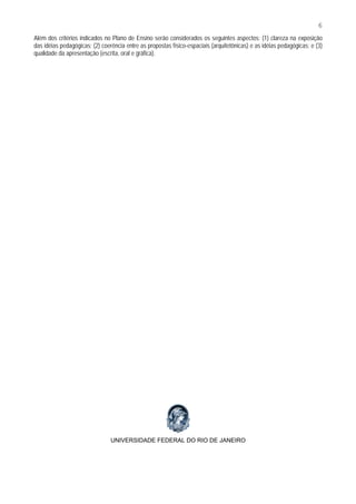 6
Além dos critérios indicados no Plano de Ensino serão considerados os seguintes aspectos: (1) clareza na exposição
das idéias pedagógicas; (2) coerência entre as propostas físico-espaciais (arquitetônicas) e as idéias pedagógicas; e (3)
qualidade da apresentação (escrita, oral e gráfica).




                                UNIVERSIDADE FEDERAL DO RIO DE JANEIRO
 