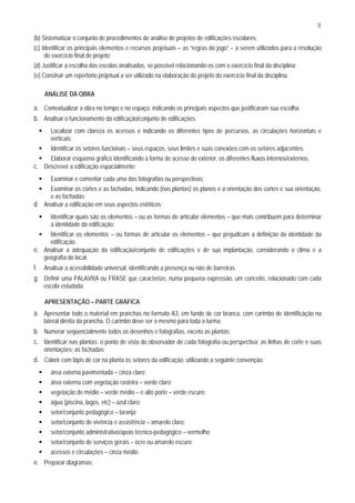 8
(b) Sistematizar o conjunto de procedimentos de análise de projetos de edificações escolares;
(c) Identificar os principais elementos e recursos projetuais – as “regras do jogo” – a serem utilizados para a resolução
     do exercício final de projeto;
(d) Justificar a escolha das escolas analisadas, se possível relacionando-os com o exercício final da disciplina;
(e) Construir um repertório projetual a ser utilizado na elaboração do projeto do exercício final da disciplina.

    ANÁLISE DA OBRA

a. Contextualizar a obra no tempo e no espaço, indicando os principais aspectos que justificaram sua escolha.
b. Analisar o funcionamento da edificação/conjunto de edificações:
       Localizar com clareza os acessos e indicando os diferentes tipos de percursos, as circulações horizontais e
       verticais;
       Identificar os setores funcionais – seus espaços, seus limites e suas conexões com os setores adjacentes;
       Elaborar esquema gráfico identificando a forma de acesso do exterior, os diferentes fluxos internos/externos.
c. Descrever a edificação espacialmente:
       Examinar e comentar cada uma das fotografias ou perspectivas;
     Examinar os cortes e as fachadas, indicando (nas plantas) os planos e a orientação dos cortes e sua orientação,
     e as fachadas.
d. Analisar a edificação em seus aspectos estéticos:
       Identificar quais são os elementos – ou as formas de articular elementos – que mais contribuem para determinar
       a identidade da edificação;
     Identificar os elementos – ou formas de articular os elementos – que prejudicam a definição da identidade da
     edificação.
e. Analisar a adequação da edificação/conjunto de edificações e de sua implantação, considerando o clima e a
   geografia do local.
f. Analisar a acessibilidade universal, identificando a presença ou não de barreiras.
g. Definir uma PALAVRA ou FRASE que caracterize, numa pequena expressão, um conceito, relacionado com cada
    escola estudada.

    APRESENTAÇÃO – PARTE GRÁFICA
a. Apresentar todo o material em pranchas no formato A3, em fundo de cor branca, com carimbo de identificação na
    lateral direita da prancha. O carimbo deve ser o mesmo para toda a turma;
b. Numerar seqüencialmente todos os desenhos e fotografias, exceto as plantas;
c. Identificar nas plantas: o ponto de vista do observador de cada fotografia ou perspectiva; as linhas de corte e suas
    orientações; as fachadas;
d. Colorir com lápis de cor na planta os setores da edificação, utilizando a seguinte convenção:
       área externa pavimentada – cinza claro;
       área externa com vegetação rasteira – verde claro;
       vegetação de médio – verde médio – e alto porte – verde escuro;
       água (piscina, lagos, etc) – azul claro;
       setor/conjunto pedagógico – laranja;
       setor/conjunto de vivência e assistência – amarelo claro;
       setor/conjunto administrativo/apoio técnico-pedagógico – vermelho;
       setor/conjunto de serviços gerais – ocre ou amarelo escuro;
       acessos e circulações – cinza médio.
e. Preparar diagramas:
 