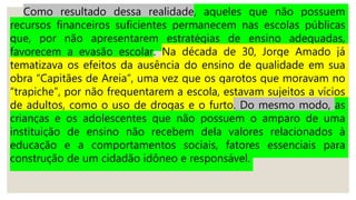 Como resultado dessa realidade, aqueles que não possuem
recursos financeiros suficientes permanecem nas escolas públicas
que, por não apresentarem estratégias de ensino adequadas,
favorecem a evasão escolar. Na década de 30, Jorge Amado já
tematizava os efeitos da ausência do ensino de qualidade em sua
obra “Capitães de Areia”, uma vez que os garotos que moravam no
“trapiche”, por não frequentarem a escola, estavam sujeitos a vícios
de adultos, como o uso de drogas e o furto. Do mesmo modo, as
crianças e os adolescentes que não possuem o amparo de uma
instituição de ensino não recebem dela valores relacionados à
educação e a comportamentos sociais, fatores essenciais para
construção de um cidadão idôneo e responsável.
 