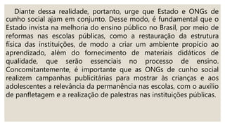 Diante dessa realidade, portanto, urge que Estado e ONGs de
cunho social ajam em conjunto. Desse modo, é fundamental que o
Estado invista na melhoria do ensino público no Brasil, por meio de
reformas nas escolas públicas, como a restauração da estrutura
física das instituições, de modo a criar um ambiente propício ao
aprendizado, além do fornecimento de materiais didáticos de
qualidade, que serão essenciais no processo de ensino.
Concomitantemente, é importante que as ONGs de cunho social
realizem campanhas publicitárias para mostrar às crianças e aos
adolescentes a relevância da permanência nas escolas, com o auxílio
de panfletagem e a realização de palestras nas instituições públicas.
 
