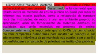Diante dessa realidade, portanto, urge que Estado e ONGs de
cunho social ajam em conjunto. Desse modo, é fundamental que o
Estado invista na melhoria do ensino público no Brasil, por meio de
reformas nas escolas públicas, como a restauração da estrutura
física das instituições, de modo a criar um ambiente propício ao
aprendizado, além do fornecimento de materiais didáticos de
qualidade, que serão essenciais no processo de ensino.
Concomitantemente, é importante que as ONGs de cunho social
realizem campanhas publicitárias para mostrar às crianças e aos
adolescentes a relevância da permanência nas escolas, com o auxílio
de panfletagem e a realização de palestras nas instituições públicas.
 