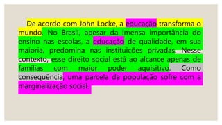 De acordo com John Locke, a educação transforma o
mundo. No Brasil, apesar da imensa importância do
ensino nas escolas, a educação de qualidade, em sua
maioria, predomina nas instituições privadas. Nesse
contexto, esse direito social está ao alcance apenas de
famílias com maior poder aquisitivo. Como
consequência, uma parcela da população sofre com a
marginalização social.
 