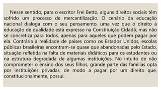 Nesse sentido, para o escritor Frei Betto, alguns direitos sociais têm
sofrido um processo de mercantilização. O cenário da educação
nacional dialoga com o seu pensamento, uma vez que o direito à
educação de qualidade está expresso na Constituição Cidadã, mas não
se concretiza para todos, apenas para aqueles que podem pagar por
ela. Contrária à realidade de países como os Estados Unidos, escolas
públicas brasileiras encontram-se quase que abandonadas pelo Estado,
situação refletida na falta de materiais didáticos para os estudantes ou
na estrutura degradada de algumas instituições. No intuito de não
comprometer o ensino dos seus filhos, grande parte das famílias opta
por instituições privadas, de modo a pagar por um direito que,
constitucionalmente, possui.
 