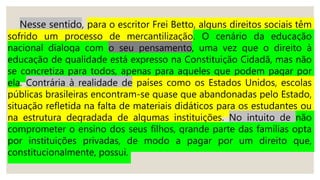 Nesse sentido, para o escritor Frei Betto, alguns direitos sociais têm
sofrido um processo de mercantilização. O cenário da educação
nacional dialoga com o seu pensamento, uma vez que o direito à
educação de qualidade está expresso na Constituição Cidadã, mas não
se concretiza para todos, apenas para aqueles que podem pagar por
ela. Contrária à realidade de países como os Estados Unidos, escolas
públicas brasileiras encontram-se quase que abandonadas pelo Estado,
situação refletida na falta de materiais didáticos para os estudantes ou
na estrutura degradada de algumas instituições. No intuito de não
comprometer o ensino dos seus filhos, grande parte das famílias opta
por instituições privadas, de modo a pagar por um direito que,
constitucionalmente, possui.
 