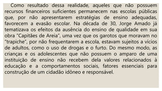 Como resultado dessa realidade, aqueles que não possuem
recursos financeiros suficientes permanecem nas escolas públicas
que, por não apresentarem estratégias de ensino adequadas,
favorecem a evasão escolar. Na década de 30, Jorge Amado já
tematizava os efeitos da ausência do ensino de qualidade em sua
obra “Capitães de Areia”, uma vez que os garotos que moravam no
“trapiche”, por não frequentarem a escola, estavam sujeitos a vícios
de adultos, como o uso de drogas e o furto. Do mesmo modo, as
crianças e os adolescentes que não possuem o amparo de uma
instituição de ensino não recebem dela valores relacionados à
educação e a comportamentos sociais, fatores essenciais para
construção de um cidadão idôneo e responsável.
 