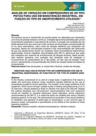 * Contribuição técnica ao 18º ENEMET - Encontro Nacional de Estudantes de Engenharia
Metalúrgica, de Materiais e de Minas, parte integrante da ABM Week, realizada de 02 a 04 de outubro
de 2018, São Paulo, SP, Brasil.
ANÁLISE DE VIBRAÇÃO EM COMPRESSORES DE AR TIPO
PISTÃO PARA USO EM MANUTENÇÃO INDUSTRIAL, EM
FUNÇÃO DO TIPO DE AMORTECIMENTO UTILIZADO *
Valter Florêncio
1
Fábio dos Santos Silva
1
José Sérgio Ribeiro Junior
1
Isadora Coffani dos Santos de Siqueira
2
Willy Ank de Morais
3
Resumo
Na indústria usa-se ar comprimido em grande escala, em aplicações que necessitam
uma faixa de pressão estável e contínua, condições tipicamente atendidas pelo uso de
compressores acoplados a reservatórios de controle. A variação nas condições de uso
deste equipamento, que ocorre por ciclos variáveis de alimentação e pressurização de
ar em seus reservatórios, induz níveis de vibração deletérios que necessitam ser
reduzidos. Apesar da normatização existente e das recomendações dos fabricantes
de que tais equipamentos devam ser instalados sobre amortecedores elastoméricos
padronizados, durante inspeções recomendadas pela NR-13, observa-se que estes
são instalados com sistemas de amortecimento de vibração diversos. Neste sentido,
este trabalho apresenta uma avaliação das condições reais de instalação e
funcionamento de compressores de ar tipo pistão, um tipo vaso de pressão muito
comum, apresentando uma quantificação dos efeitos da variação destas condições de
funcionamento.
Palavras-chave:Vaso de pressão, ar comprimido industrial, analise de vibração.
VIBRATION ANALYSIS IN PISTON-TYPE AIR COMPRESSORS FOR USE IN
INDUSTRIAL MAINTENANCE, BY FUNCTION OF THE TYPE OF DAMPER USED
Abstract
In the industry, compressed air is used on a large scale, in applications that require a
stable and continuous pressure range, conditions typically obtained by the use of
compressors coupled to control reservoirs. The variation in the usage conditions of this
equipment, which occurs through variable cycles of feeding and pressurizing of air in
its reservoirs, induces deleterious levels of vibration that need to be reduced. Despite
the existing standards and manufacturers' recommendations that such equipment
should be installed on standard elastomeric shock absorbers, during inspections
recommended by the NR-13, it is noted that these are installed with various vibration
damping systems. In this way, this work presents an evaluation of the actual conditions
of installation and operation of piston-type air compressors, a very common type of
pressure vessel, and presents a quantification of the effects of the variation of these
operating conditions.
Keywords: Pressure vessels, industrial compressed air, vibration analysis.
1
Engenheiro e Mestrando em Engenharia Mecânica, UNISANTA. Santos, SP, Brasil. E-mail
vflorencio2000@yahoo.com.br.
2
Graduanda em Engenharia Mecânica da UNISANTA, Tecnóloga em Logística, Estagiária na
Petróleo Brasileiro SA Petrobras, Santos, SP, Brasil. E-mail: isacoffani1@gmail.com.
 