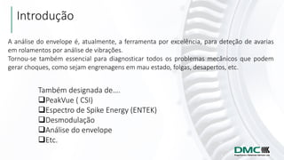 Introdução
Também designada de….
❑PeakVue ( CSI)
❑Espectro de Spike Energy (ENTEK)
❑Desmodulação
❑Análise do envelope
❑Etc.
A análise do envelope é, atualmente, a ferramenta por excelência, para deteção de avarias
em rolamentos por análise de vibrações.
Tornou-se também essencial para diagnosticar todos os problemas mecânicos que podem
gerar choques, como sejam engrenagens em mau estado, folgas, desapertos, etc.
 