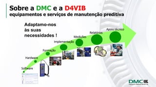 Sobre a DMC e a D4VIB
equipamentos e serviços de manutenção preditiva
Adaptamo-nos
às suas
necessidades !
Software
Hardware
Formação
Implementação
Medições
Apoio técnico
Relatórios
 