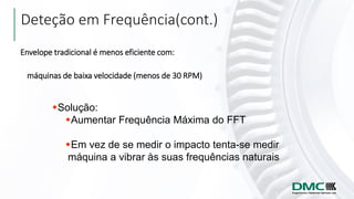 Envelope tradicional é menos eficiente com:
máquinas de baixa velocidade (menos de 30 RPM)
Solução:
Aumentar Frequência Máxima do FFT
Em vez de se medir o impacto tenta-se medir
máquina a vibrar às suas frequências naturais
Deteção em Frequência(cont.)
 
