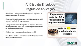 Análise do Envelope
regras de aplicação
• Rolamentos – filtro passa alto a frequência superior a 40
vezes a velocidade de rotação
• Engrenagens - filtro passa alto a frequência superior a 3,5
vezes a frequência de engrenamento
• A frequência máxima do espectro do envelope têm de ser
inferior á do filtro passa alto, e convém preferencialmente
ser inferior a metade deste.
• Cuidado com a montagem do acelerómetro !!!!
• Não efetuar médias – aumentar a resolução (tem o mesmo
efeito de efetuar médias)
 