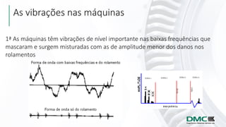 As vibrações nas máquinas
1ª As máquinas têm vibrações de nível importante nas baixas frequências que
mascaram e surgem misturadas com as de amplitude menor dos danos nos
rolamentos
 