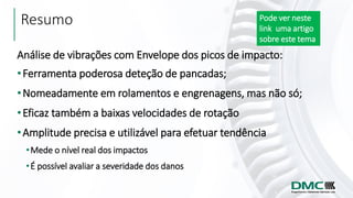Resumo
Análise de vibrações com Envelope dos picos de impacto:
•Ferramenta poderosa deteção de pancadas;
•Nomeadamente em rolamentos e engrenagens, mas não só;
•Eficaz também a baixas velocidades de rotação
•Amplitude precisa e utilizável para efetuar tendência
•Mede o nível real dos impactos
•É possível avaliar a severidade dos danos
Pode ver neste
link uma artigo
sobre este tema
 