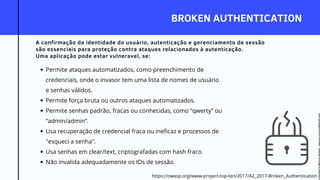 BROKEN AUTHENTICATION
A confirmação da identidade do usuário, autenticação e gerenciamento de sessão
são essenciais para proteção contra ataques relacionados à autenticação.
Uma aplicação pode estar vulneravel, se:
Permite ataques automatizados, como preenchimento de
credenciais, onde o invasor tem uma lista de nomes de usuário
e senhas válidos.
Permite força bruta ou outros ataques automatizados.
Permite senhas padrão, fracas ou conhecidas, como “qwerty” ou
“admin/admin“.
Usa recuperação de credencial fraca ou ineficaz e processos de
"esqueci a senha".
Usa senhas em clear/text, criptografadas com hash fraco.
Não invalida adequadamente os IDs de sessão.
https://owasp.org/www-project-top-ten/2017/A2_2017-Broken_Authentication
Licensed
to
Marcus
Santos
-
marcus.vini.gyn@gmail.com
 