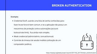 BROKEN AUTHENTICATION
Exemplo:
https://owasp.org/www-project-top-ten/2017/A2_2017-Broken_Authentication
Credential Stuff, usando uma lista de senha conhecidas para
fazer brute force é bem comum, e se a aplicação não possui um
mecanimos de proteção contra automações (account
lockout/rate limit), fica ainda mais simples.
Weak credencial (admin/admin, tomcat/tomcat)
Controle de timeout de sessão inválido (utilização de um
computador publico).
Licensed
to
Marcus
Santos
-
marcus.vini.gyn@gmail.com
 