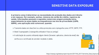 SENSITIVE DATA EXPOSURE
A primeira coisa é determinar as necessidades de proteção dos dados em trânsito
e em repouso. Por exemplo, senhas, números de cartão de crédito, registros de
saúde, informações pessoais e segredos comerciais exigem proteção extra,
especialmente se esses dados se enquadrarem nas leis de privacidade (LGPD,
GDPR), uma aplicação está vulneravel, quando:
Transmite dados em clear/text ou utiliza protocolos sem criptografia como: HTTP, SMTP, FTP,
Weak Cryptographic (criptografia utilizada é fraca ou antiga)
A solicitação do usuário utilizando algum cliente (browser, aplicativo, cliente de email) não
verifica se o certificado do servidor recebido é válido.
https://owasp.org/www-project-top-ten/2017/A3_2017-Sensitive_Data_Exposure
Licensed
to
Marcus
Santos
-
marcus.vini.gyn@gmail.com
 