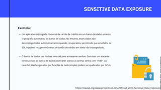 SENSITIVE DATA EXPOSURE
Exemplo:
Um aplicativo criptografa números de cartão de crédito em um banco de dados usando
criptografia automática de banco de dados. No entanto, esses dados são
descriptografados automaticamente quando recuperados, permitindo que uma falha de
SQL Injection recupere números de cartão de crédito em texto não criptografado.
O banco de dados usa hashes sem salt para armazenar senhas. Com isso um atacante
tendo acesso ao banco de dados poderá ter acesso as senhas senha com "md5" ou
clear/txt, Hashes gerados por funções de hash simples podem ser quebrados por GPUs.
https://owasp.org/www-project-top-ten/2017/A3_2017-Sensitive_Data_Exposure
Licensed
to
Marcus
Santos
-
marcus.vini.gyn@gmail.com
 
