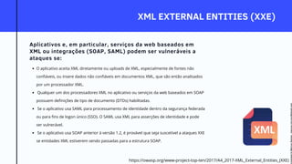 XML EXTERNAL ENTITIES (XXE)
Aplicativos e, em particular, serviços da web baseados em
XML ou integrações (SOAP, SAML) podem ser vulneráveis a
ataques se:
O aplicativo aceita XML diretamente ou uploads de XML, especialmente de fontes não
confiáveis, ou insere dados não confiáveis em documentos XML, que são então analisados
por um processador XML.
Qualquer um dos processadores XML no aplicativo ou serviços da web baseados em SOAP
possuem definições de tipo de documento (DTDs) habilitadas.
Se o aplicativo usa SAML para processamento de identidade dentro da segurança federada
ou para fins de logon único (SSO). O SAML usa XML para asserções de identidade e pode
ser vulnerável.
Se o aplicativo usa SOAP anterior à versão 1.2, é provável que seja suscetível a ataques XXE
se entidades XML estiverem sendo passadas para a estrutura SOAP.
https://owasp.org/www-project-top-ten/2017/A4_2017-XML_External_Entities_(XXE)
Licensed
to
Marcus
Santos
-
marcus.vini.gyn@gmail.com
 