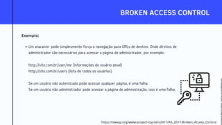 BROKEN ACCESS CONTROL
Exemplo:
Um atacante pode simplesmente força a navegação para URLs de destino. Onde direitos de
administrador são necessários para acessar a página de administrador, por exemplo:
http://site.com.br/user/me (informações do usuário atual)
http://site.com.br/users (lista de todos os usuários)
Se um usuário não autenticado pode acessar qualquer página, é uma falha.
Se um usuário não administrador pode acessar a página de administração, isso é uma falha.
https://owasp.org/www-project-top-ten/2017/A5_2017-Broken_Access_Control
Licensed
to
Marcus
Santos
-
marcus.vini.gyn@gmail.com
 