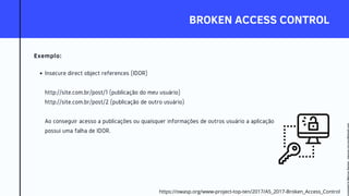 BROKEN ACCESS CONTROL
Exemplo:
Insecure direct object references (IDOR)
http://site.com.br/post/1 (publicação do meu usuário)
http://site.com.br/post/2 (publicação de outro usuário)
Ao conseguir acesso a publicações ou quaisquer informações de outros usuário a aplicação
possui uma falha de IDOR.
https://owasp.org/www-project-top-ten/2017/A5_2017-Broken_Access_Control
Licensed
to
Marcus
Santos
-
marcus.vini.gyn@gmail.com
 