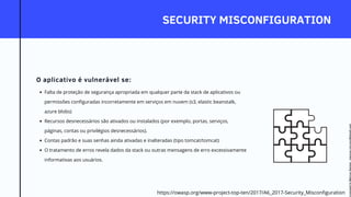 SECURITY MISCONFIGURATION
O aplicativo é vulnerável se:
Falta de proteção de segurança apropriada em qualquer parte da stack de aplicativos ou
permissões configuradas incorretamente em serviços em nuvem (s3, elastic beanstalk,
azure blobs)
Recursos desnecessários são ativados ou instalados (por exemplo, portas, serviços,
páginas, contas ou privilégios desnecessários).
Contas padrão e suas senhas ainda ativadas e inalteradas (tipo tomcat/tomcat)
O tratamento de erros revela dados da stack ou outras mensagens de erro excessivamente
informativas aos usuários.
https://owasp.org/www-project-top-ten/2017/A6_2017-Security_Misconfiguration
Licensed
to
Marcus
Santos
-
marcus.vini.gyn@gmail.com
 
