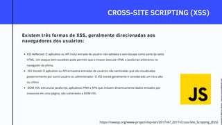CROSS-SITE SCRIPTING (XSS)
Existem três formas de XSS, geralmente direcionadas aos
navegadores dos usuários:
XSS Reflected: O aplicativo ou API inclui entrada de usuário não validada e sem escape como parte da saída
HTML. Um ataque bem-sucedido pode permitir que o invasor execute HTML e JavaScript arbitrários no
navegador da vítima.
XSS Stored: O aplicativo ou API armazena entradas de usuários não sanitizadas que são visualizadas
posteriormente por outro usuário ou administrador. O XSS stored geralmente é considerado um risco alto
ou crítico.
DOM XSS: estruturas JavaScript, aplicativos PWA e APIs que incluem dinamicamente dados enviados por
invasores em uma página, são vulneráveis a DOM XSS.
https://owasp.org/www-project-top-ten/2017/A7_2017-Cross-Site_Scripting_(XSS)
Licensed
to
Marcus
Santos
-
marcus.vini.gyn@gmail.com
 