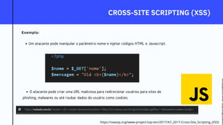CROSS-SITE SCRIPTING (XSS)
Exemplo:
Um atacante pode manipular o parâmetro nome e injetar códigos HTML e Javascript.
O atacante pode criar uma URL maliciosa para redirecionar usuários para sites de
phishing, malwares ou até roubar dados do usuário como cookies.
https://owasp.org/www-project-top-ten/2017/A7_2017-Cross-Site_Scripting_(XSS)
Licensed
to
Marcus
Santos
-
marcus.vini.gyn@gmail.com
 