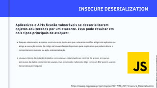 INSECURE DESERIALIZATION
Aplicativos e APIs ficarão vulneráveis se desserializarem
objetos adulterados por um atacante. Isso pode resultar em
dois tipos principais de ataques:
Ataques relacionados a objetos e estruturas de dados em que o atacante modifica a lógica do aplicativo ou
atinge a execução remota de código se houver classes disponíveis para o aplicativo que podem alterar o
comportamento durante ou após a desserialização.
Ataques típicos de violação de dados, como ataques relacionados ao controle de acesso, em que as
estruturas de dados existentes são usadas, mas o conteúdo é alterado. (Algo como um BAC porem usando
Desserialização insegura)
https://owasp.org/www-project-top-ten/2017/A8_2017-Insecure_Deserialization
Licensed
to
Marcus
Santos
-
marcus.vini.gyn@gmail.com
 