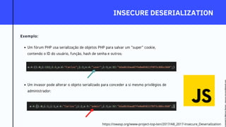 INSECURE DESERIALIZATION
Exemplo:
Um fórum PHP usa serialização de objetos PHP para salvar um "super" cookie,
contendo o ID do usuário, função, hash de senha e outros:
Um invasor pode alterar o objeto serializado para conceder a si mesmo privilégios de
administrador:
https://owasp.org/www-project-top-ten/2017/A8_2017-Insecure_Deserialization
Licensed
to
Marcus
Santos
-
marcus.vini.gyn@gmail.com
 