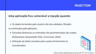 INJECTION
Uma aplicação fica vulnerável a injeção quando:
Os dados fornecidos pelo usuário não são validados, filtrados
Consultas dinâmicas ou chamadas não parametrizadas são usadas
diretamente interpretador (SQL, Command, LDAP).
Utilização de dados enviados pelo usuário diretamente ou
concatenados.
ou sanitizados pelo aplicativo.
https://owasp.org/www-project-top-ten/2017/A1_2017-Injection
Licensed
to
Marcus
Santos
-
marcus.vini.gyn@gmail.com
 