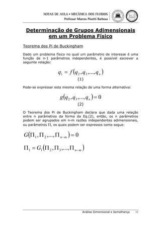 Determinação de Grupos Adimensionais
em um Problema Físico
Teorema dos Pi de Buckingham
Dado um problema físico no qual um parâmetro de interesse é uma
função de n-1 parâmetros independentes, é possível escrever a
seguinte relação:

q1 = f (q 2 , q3 ,..., q n )
(1)
Pode-se expressar esta mesma relação de uma forma alternativa:

g (q 2 , q3 ,..., q n ) = 0
(2)
O Teorema dos Pi de Buckingham declara que dada uma relação
entre n parâmetros da forma da Eq.(2), então, os n parâmetros
podem ser agrupados em n-m razões independentes adimensionais,
ou parâmetros Π, os quais podem ser expressos como segue:

G (Π 1 , Π 2 ,..., Π n −m ) = 0
Π 1 = G1 (Π 2 , Π 3 ,..., Π n − m )

Análise Dimensional e Semelhança

15

 