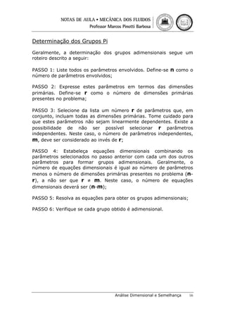 Determinação dos Grupos Pi
Geralmente, a determinação dos grupos adimensionais segue um
roteiro descrito a seguir:
PASSO 1: Liste todos os parâmetros envolvidos. Define-se n como o
número de parâmetros envolvidos;
PASSO 2: Expresse estes parâmetros em termos das dimensões
primárias. Define-se r como o número de dimensões primárias
presentes no problema;
PASSO 3: Selecione da lista um número r de parâmetros que, em
conjunto, incluam todas as dimensões primárias. Tome cuidado para
que estes parâmetros não sejam linearmente dependentes. Existe a
possibilidade de não ser possível selecionar r parâmetros
independentes. Neste caso, o número de parâmetros independentes,
m, deve ser considerado ao invés de r;
PASSO 4: Estabeleça equações dimensionais combinando os
parâmetros selecionados no passo anterior com cada um dos outros
parâmetros para formar grupos adimensionais. Geralmente, o
número de equações dimensionais é igual ao número de parâmetros
menos o número de dimensões primárias presentes no problema (nr), a não ser que r ≠ m. Neste caso, o número de equações
dimensionais deverá ser (n-m);
PASSO 5: Resolva as equações para obter os grupos adimensionais;
PASSO 6: Verifique se cada grupo obtido é adimensional.

Análise Dimensional e Semelhança

16

 