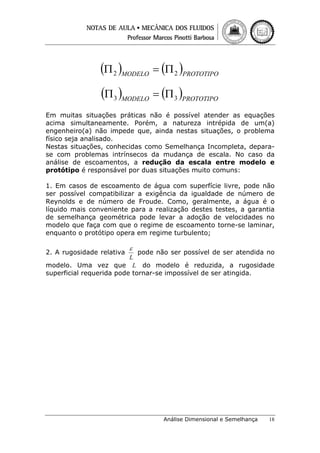 (Π 2 )MODELO = (Π 2 )PROTOTIPO
(Π 3 )MODELO = (Π 3 )PROTOTIPO
Em muitas situações práticas não é possível atender as equações
acima simultaneamente. Porém, a natureza intrépida de um(a)
engenheiro(a) não impede que, ainda nestas situações, o problema
físico seja analisado.
Nestas situações, conhecidas como Semelhança Incompleta, deparase com problemas intrínsecos da mudança de escala. No caso da
análise de escoamentos, a redução da escala entre modelo e
protótipo é responsável por duas situações muito comuns:
1. Em casos de escoamento de água com superfície livre, pode não
ser possível compatibilizar a exigência da igualdade de número de
Reynolds e de número de Froude. Como, geralmente, a água é o
líquido mais conveniente para a realização destes testes, a garantia
de semelhança geométrica pode levar a adoção de velocidades no
modelo que faça com que o regime de escoamento torne-se laminar,
enquanto o protótipo opera em regime turbulento;
2. A rugosidade relativa

ε

pode não ser possível de ser atendida no
L
modelo. Uma vez que L do modelo é reduzida, a rugosidade
superficial requerida pode tornar-se impossível de ser atingida.

Análise Dimensional e Semelhança

18

 