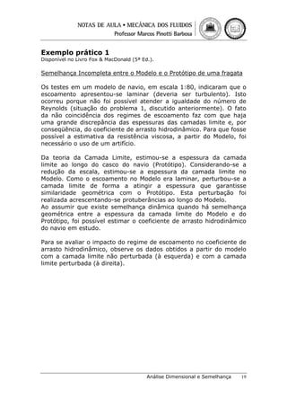 Exemplo prático 1

Disponível no Livro Fox & MacDonald (5ª Ed.).

Semelhança Incompleta entre o Modelo e o Protótipo de uma fragata
Os testes em um modelo de navio, em escala 1:80, indicaram que o
escoamento apresentou-se laminar (deveria ser turbulento). Isto
ocorreu porque não foi possível atender a igualdade do número de
Reynolds (situação do problema 1, discutido anteriormente). O fato
da não coincidência dos regimes de escoamento faz com que haja
uma grande discrepância das espessuras das camadas limite e, por
conseqüência, do coeficiente de arrasto hidrodinâmico. Para que fosse
possível a estimativa da resistência viscosa, a partir do Modelo, foi
necessário o uso de um artifício.
Da teoria da Camada Limite, estimou-se a espessura da camada
limite ao longo do casco do navio (Protótipo). Considerando-se a
redução da escala, estimou-se a espessura da camada limite no
Modelo. Como o escoamento no Modelo era laminar, perturbou-se a
camada limite de forma a atingir a espessura que garantisse
similaridade geométrica com o Protótipo. Esta perturbação foi
realizada acrescentando-se protuberâncias ao longo do Modelo.
Ao assumir que existe semelhança dinâmica quando há semelhança
geométrica entre a espessura da camada limite do Modelo e do
Protótipo, foi possível estimar o coeficiente de arrasto hidrodinâmico
do navio em estudo.
Para se avaliar o impacto do regime de escoamento no coeficiente de
arrasto hidrodinâmico, observe os dados obtidos a partir do modelo
com a camada limite não perturbada (à esquerda) e com a camada
limite perturbada (à direita).

Análise Dimensional e Semelhança

19

 