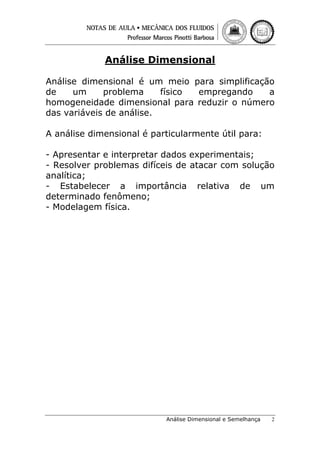 Análise Dimensional
Análise dimensional é um meio para simplificação
de
um
problema
físico
empregando
a
homogeneidade dimensional para reduzir o número
das variáveis de análise.
A análise dimensional é particularmente útil para:
- Apresentar e interpretar dados experimentais;
- Resolver problemas difíceis de atacar com solução
analítica;
- Estabelecer a importância relativa de um
determinado fenômeno;
- Modelagem física.

Análise Dimensional e Semelhança

2

 