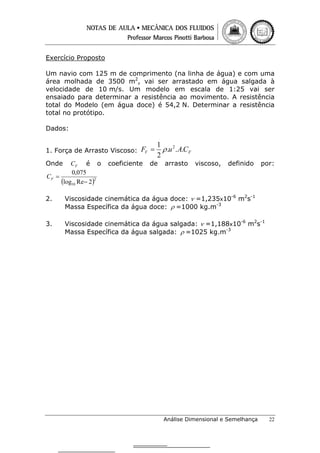 Exercício Proposto
Um navio com 125 m de comprimento (na linha de água) e com uma
área molhada de 3500 m2, vai ser arrastado em água salgada à
velocidade de 10 m/s. Um modelo em escala de 1:25 vai ser
ensaiado para determinar a resistência ao movimento. A resistência
total do Modelo (em água doce) é 54,2 N. Determinar a resistência
total no protótipo.
Dados:
1. Força de Arrasto Viscoso: FV =
Onde

CF é o
0,075
CF =
(log10 Re− 2)2

coeficiente

1
ρ .u 2 . A.CF
2

de

arrasto

viscoso,

definido

por:

2.

Viscosidade cinemática da água doce: ν =1,235x10-6 m2s-1
Massa Específica da água doce: ρ =1000 kg.m-3

3.

Viscosidade cinemática da água salgada: ν =1,188x10-6 m2s-1
Massa Específica da água salgada: ρ =1025 kg.m-3

Análise Dimensional e Semelhança

22

 