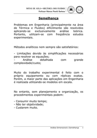 Semelhança
Problemas em Engenharia (principalmente na área
de Térmica e Fluidos) dificilmente são resolvidos
aplicando-se
exclusivamente
análise
teórica.
Portanto, utilizam-se com freqüência estudos
experimentais.
Métodos analíticos nem sempre são satisfatórios:
- Limitações devido às simplificações necessárias
para resolver as equações;
Análise
detalhada
com
grande
complexidade/custo;
Muito do trabalho experimental é feito com o
próprio equipamento ou com réplicas exatas.
Porém, a maior parte das aplicações em Engenharia
é realizada utilizando-se modelos em escala.
No entanto, sem planejamento e organização, os
procedimentos experimentais podem:
- Consumir muito tempo;
- Não ter objetividade;
- Custarem muito.

Análise Dimensional e Semelhança

4

 