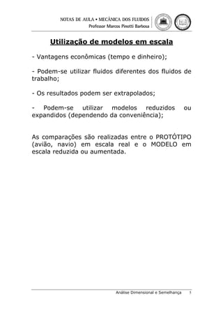 Utilização de modelos em escala
- Vantagens econômicas (tempo e dinheiro);
- Podem-se utilizar fluidos diferentes dos fluidos de
trabalho;
- Os resultados podem ser extrapolados;
- Podem-se utilizar modelos reduzidos
expandidos (dependendo da conveniência);

ou

As comparações são realizadas entre o PROTÓTIPO
(avião, navio) em escala real e o MODELO em
escala reduzida ou aumentada.

Análise Dimensional e Semelhança

5

 