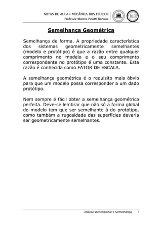 Semelhança Geométrica
Semelhança de forma. A propriedade característica
dos
sistemas
geometricamente
semelhantes
(modelo e protótipo) é que a razão entre qualquer
comprimento no modelo e o seu comprimento
correspondente no protótipo é uma constante. Esta
razão é conhecida como FATOR DE ESCALA.
A semelhança geométrica é o requisito mais óbvio
para que um modelo possa corresponder a um dado
protótipo.
Nem sempre é fácil obter a semelhança geométrica
perfeita. Deve-se lembrar que não só a forma global
do modelo tem que ser semelhante à do protótipo,
como também a rugosidade das superfícies deveria
ser geometricamente semelhantes.

Análise Dimensional e Semelhança

7

 
