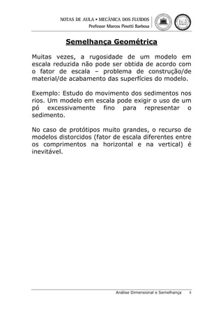Semelhança Geométrica
Muitas vezes, a rugosidade de um modelo em
escala reduzida não pode ser obtida de acordo com
o fator de escala – problema de construção/de
material/de acabamento das superfícies do modelo.
Exemplo: Estudo do movimento dos sedimentos nos
rios. Um modelo em escala pode exigir o uso de um
pó excessivamente fino para representar o
sedimento.
No caso de protótipos muito grandes, o recurso de
modelos distorcidos (fator de escala diferentes entre
os comprimentos na horizontal e na vertical) é
inevitável.

Análise Dimensional e Semelhança

8

 
