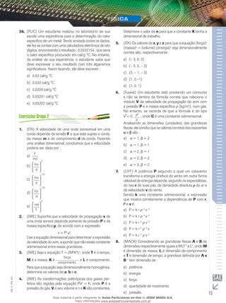 15
EM_V_FIS_001
(PUC) Um estudante realizou no laboratório de sua36.	
escola uma experiência para a determinação do calor
específico de um metal. Tendo anotado todos os dados,
ele fez as contas com uma calculadora eletrônica de oito
dígitos, encontrando o resultado : 0,0320154 , que seria
o calor específico procurado em cal/g °C. No entanto,
da análise de sua experiência, o estudante sabe que
deve expressar o seu resultado com três algarismos
significativos. Assim fazendo, ele deve escrever :
0,03 cal/g °Ca)	
0,032 cal/g °Cb)	
0,0320 cal/g °Cc)	
0,03201 cal/g °Cd)	
0,03202 cal/g °Ce)	
(ITA) A velocidade de uma onda transversal em uma1.	
corda de­pende da tensão F a que está sujeita a corda,
da massa m e do comprimento d da corda. Fazendo
uma análise dimensional, concluímos que a velocidade
poderia ser dada por :
a)	
b)	
c)	
d)	
e)	
(IME) Suponha que a velocidade de propagação2.	 v de
uma onda sonora dependa somente da pressão P e da
massa especí­fica μ, de acordo com a expressão:
v = Px
μy
.
Use a equação dimensional para determinar a expressão
da velocidade do som, supondo que não exista cons­tante
adimensional entre essas grandezas.
(IME) Seja a equação T = 2M3.	 a
Kb
Lc
, onde T é o tempo,
M é a massa, K é e L é comprimento.
Para que a equação seja dimensionalmente homogênea,
determine os valores de a, b e c.
(IME) As transformações politrópicas dos gases per-4.	
feitos são regidas pela equação PVn
= K, onde P é a
pressão do gás, V o seu volume e n e K são constantes.
Determine o valor de n para que a constante K tenha a
dimensional de trabalho.
(ITA) Os valores de5.	 x, y e z para que a equação (força)x
(massa)y
= (volume) (energia)z
seja dimensionalmente
correta são, respectivamente :
(– 3, 0, 3)a)	
(– 3, 0, – 3)b)	
(3, – 1, – 3)c)	
(1, 2,–1)d)	
(1, 0, 1)e)	
(Fuvest) Um estudante está prestando um concurso6.	
e não se lembra da fórmula correta que relaciona o
módulo V da velocidade de propagação do som com
a pressão P e a massa específica ρ (kg/m3
), num gás.
No entanto, se recorda de que a fórmula é do tipo
V = C , onde C é uma constante adimensional.
Analisando as dimensões (unidades) das grandezas
físicas, ele conclui que os valores corretos dos expoentes
e são:
a)	 α = 1, β = 2
b)	 α = 1, β = 1
c)	 α = 2, β = 1
d)	 α = 2, β = 2
e)	 α = 3, β = 2
(UFF) A potência7.	 P segundo a qual um catavento
transforma a energia cinética do vento em outra forma
utilizável de energia depende, segundo os especialistas,
do raio r de suas pás, da densidade absoluta do ar e
da velocidade v do vento.
Sendo k uma constante adimensional, a expressão
que mostra corretamente a dependência de P com r,
e v é:
P = k ra)	 ρ 2
v 3
P = k rb)	 ρ 3
v 2
P = k rc)	 2
ρ v 3
P = k rd)	 2
ρ 3
v
P = k re)	 3
ρ v 2
(MACK) Considerando as grandezas físicas8.	 A e B de
dimensões respectivamente iguais a MLT–2
e L2
, onde M
é dimensão de massa, L é dimensão de comprimento
e T é dimensão de tempo, a grandeza definida por A x
B–1
tem dimensão de :
potência.a)	
energia.b)	
força.c)	
quantidade de movimento.d)	
pressão.e)	
Esse material é parte integrante do Aulas Particulares on-line do IESDE BRASIL S/A,
mais informações www.aulasparticularesiesde.com.br
 