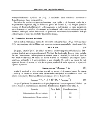 Ana Sabino, João Tiago e Paula Antunes




pormenorizadamente explicada em [11]. Os resultados desta simulação encontram-se
discutidos mais è frente neste relatório.
   Para além das matrizes de constrangimento de corpo rígido, cc, de juntas de revolução, jr,
de guiamentos angulares, ang, de translação global do sistema, tr, e de rotação global do
sistema, rot, descritas também em [11], são necessárias as matrizes pos, vel e acel que contêm,
respectivamente, as posições, velocidades e acelerações de cada ponto do modelo ao longo do
tempo de simulação. Todos estes dados são guardados no ficheiro dadoscinematica.mat que
será carregado no início do simulador de dinâmica directa.

5.2. Tratamento de dados dinâmicos
   Para a análise dinâmica da marcha foi necessário conhecer a massa (20), o centro de massa
(21) e o momento de inércia (22) de cada segmento. A massa ponderada foi calcula através de:
                                                                                          (20)
   em que K, tabelado em A1 em anexo, é a fracção contribuída pelo corpo em questão e M é
a massa total do corpo (em quilogramas). No final da distribuição do peso pelas variadas
fracções (respeitantes a cada segmento) a soma de todas as contribuições terá de ser igual ao
peso total do indivíduo. O cálculo da massa da mão foi considerado em conjunto com o
antebraço, utilizando o K correspondente a esta situação. Os centros de massa de cada
segmento foram calculados em relação ao ponto proximal de cada segmento e a partir da
seguinte expressão:
                                                                                          (21)
   sendo R proximal o valor tabelado em A1 em anexo e Lij o comprimento do mesmo
(Tabela I). Os centros de massa foram determinados em termos de coordenadas locais. Por
último, os momentos de inércia I foram conseguidos através da expressão:
                                                                                          (22)
   em que K próximal é o valor do raio de giração proximal de cada segmento (Tabela A1 em
anexo). Todos os resultados deste tratamento de dados estão disponíveis na tabela II.
                         Segmento                     Corpo Rígido   Comprimento (mm)

              Calcanhar direito - Tornozelo direito        1               102

              Calcanhar direito – Metatarso direito        2               205
 