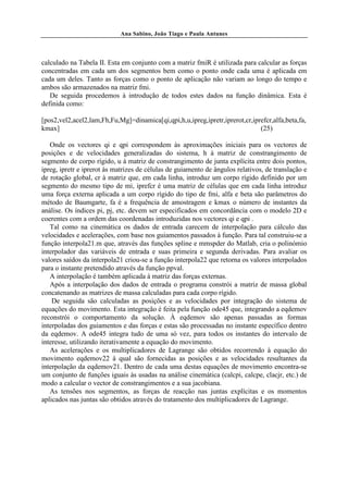 Ana Sabino, João Tiago e Paula Antunes




calculado na Tabela II. Esta em conjunto com a matriz fmiR é utilizada para calcular as forças
concentradas em cada um dos segmentos bem como o ponto onde cada uma é aplicada em
cada um deles. Tanto as forças como o ponto de aplicação não variam ao longo do tempo e
ambos são armazenados na matriz fmi.
   De seguida procedemos à introdução de todos estes dados na função dinâmica. Esta é
definida como:

[pos2,vel2,acel2,lam,Fh,Fu,Mg]=dinamica[qi,qpi,h,u,ipreg,ipretr,iprerot,cr,iprefcr,alfa,beta,fa,
kmax]                                                                         (25)

   Onde os vectores qi e qpi correspondem às aproximações iniciais para os vectores de
posições e de velocidades generalizadas do sistema, h à matriz de constrangimento de
segmento de corpo rígido, u à matriz de constrangimento de junta explícita entre dois pontos,
ipreg, ipretr e iprerot às matrizes de células de guiamento de ângulos relativos, de translação e
de rotação global, cr à matriz que, em cada linha, introduz um corpo rígido definido por um
segmento do mesmo tipo de mi, iprefcr é uma matriz de células que em cada linha introduz
uma força externa aplicada a um corpo rígido do tipo de fmi, alfa e beta são parâmetros do
método de Baumgarte, fa é a frequência de amostragem e kmax o número de instantes da
análise. Os índices pi, pj, etc. devem ser especificados em concordância com o modelo 2D e
coerentes com a ordem das coordenadas introduzidas nos vectores qi e qpi .
   Tal como na cinemática os dados de entrada carecem de interpolação para cálculo das
velocidades e acelerações, com base nos guiamentos passados à função. Para tal construiu-se a
função interpola21.m que, através das funções spline e mmspder do Matlab, cria o polinómio
interpolador das variáveis de entrada e suas primeira e segunda derivadas. Para avaliar os
valores saídos da interpola21 criou-se a função interpola22 que retorna os valores interpolados
para o instante pretendido através da função ppval.
   A interpolação é também aplicada à matriz das forças externas.
   Após a interpolação dos dados de entrada o programa constrói a matriz de massa global
concatenando as matrizes de massa calculadas para cada corpo rígido.
    De seguida são calculadas as posições e as velocidades por integração do sistema de
equações do movimento. Esta integração é feita pela função ode45 que, integrando a eqdemov
reconstrói o comportamento da solução. À eqdemov são apenas passadas as formas
interpoladas dos guiamentos e das forças e estas são processadas no instante específico dentro
da eqdemov. A ode45 integra tudo de uma só vez, para todos os instantes do intervalo de
interesse, utilizando iterativamente a equação do movimento.
   As acelerações e os multiplicadores de Lagrange são obtidos recorrendo à equação do
movimento eqdemov22 à qual são fornecidas as posições e as velocidades resultantes da
interpolação da eqdemov21. Dentro de cada uma destas equações de movimento encontra-se
um conjunto de funções iguais às usadas na análise cinemática (calcpi, calcpe, clacjr, etc.) de
modo a calcular o vector de constrangimentos e a sua jacobiana.
   As tensões nos segmentos, as forças de reacção nas juntas explícitas e os momentos
aplicados nas juntas são obtidos através do tratamento dos multiplicadores de Lagrange.
 