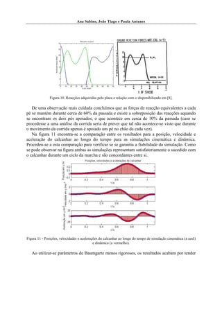 Ana Sabino, João Tiago e Paula Antunes




               Figura 10. Reacções adquiridas pela placa e relação com o disponibilizado em [8].

   De uma observação mais cuidada concluímos que as forças de reacção equivalentes a cada
pé se mantém durante cerca de 60% da passada e existe a sobreposição das reacções aquando
se encontram os dois pés apoiados, o que acontece em cerca de 10% da passada (caso se
procedesse a uma análise da corrida seria de prever que tal não acontece-se visto que durante
o movimento da corrida apenas é apoiado um pé no chão de cada vez).
   Na figura 11 encontra-se a comparação entre os resultados para a posição, velocidade e
aceleração do calcanhar ao longo do tempo para as simulações cinemática e dinâmica.
Procedeu-se a esta comparação para verificar se se garantia a fiabilidade da simulação. Como
se pode observar na figura ambas as simulações representam satisfatoriamente o sucedido com
o calcanhar durante um ciclo da marcha e são concordantes entre si.




Figura 11 - Posições, velocidades e acelerações do calcanhar ao longo do tempo de simulação cinemática (a azul)
                                            e dinâmica (a vermelho).

   Ao utilizar-se parâmetros de Baumgarte menos rigorosos, os resultados acabam por tender
 