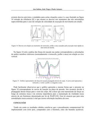 Ana Sabino, João Tiago e Paula Antunes




existem desvios previstos e estudados para certas situações como é o caso ilustrado na figura
14 retirado da referência [8] e que mostra os desvios nos momentos das três articulações
supra-referidas para o caso da variação da velocidade de execução do movimento em estudo.




Figura 14. Desvios em relação aos momentos do tornozelo, joelho e anca causados pela execução mais rápida ou
                                          mais lenta da marcha.

   Na figura 14 está a análise das forças de reacção nas juntas correspondentes a articulações
de ambos membros inferiores (nomeadamente o tornozelo, joelho e anca) em relação ao eixo
vertical.




 Figura 15. Gráfico representativo da força de reacção propagada através do corpo. A curva azul representa o
                               tornozelo, a verde o joelho e a magenta a anca.

   Pode facilmente observar-se que o gráfico apresenta a mesma forma que o presente na
figura 10 correspondente às curvas de reacção na placa de pressão. Isto acontece devido à
propagação dessas forças para o resto do corpo. Há a dizer que esta transmissão de forças ao
longo da estrutura óssea é de extrema importância para a manutenção da vitalidade óssea
através de um fenómeno denominado por lei de Wolff [10]. Esta lei enuncia que para uma
remodelação óssea correcta é vital que ocorra solicitação mecânica do osso.

   CONCLUSÃO

  Tendo em conta os resultados obtidos conclui-se que o procedimento computacional foi
implementado com êxito pois, comparados com a literatura, estes são bastante aceitáveis.
 