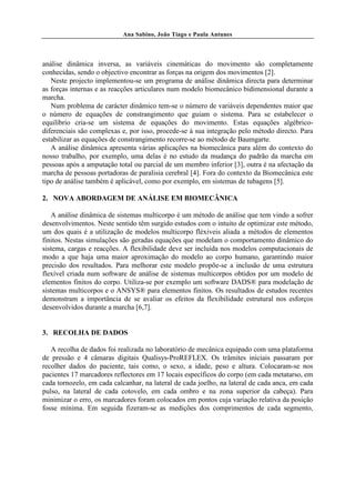 Ana Sabino, João Tiago e Paula Antunes




análise dinâmica inversa, as variáveis cinemáticas do movimento são completamente
conhecidas, sendo o objectivo encontrar as forças na origem dos movimentos [2].
   Neste projecto implementou-se um programa de análise dinâmica directa para determinar
as forças internas e as reacções articulares num modelo biomecânico bidimensional durante a
marcha.
   Num problema de carácter dinâmico tem-se o número de variáveis dependentes maior que
o número de equações de constrangimento que guiam o sistema. Para se estabelecer o
equilíbrio cria-se um sistema de equações do movimento. Estas equações algébrico-
diferenciais são complexas e, por isso, procede-se à sua integração pelo método directo. Para
estabilizar as equações de constrangimento recorre-se ao método de Baumgarte.
   A análise dinâmica apresenta várias aplicações na biomecânica para além do contexto do
nosso trabalho, por exemplo, uma delas é no estudo da mudança do padrão da marcha em
pessoas após a amputação total ou parcial de um membro inferior [3], outra é na afectação da
marcha de pessoas portadoras de paralisia cerebral [4]. Fora do contexto da Biomecânica este
tipo de análise também é aplicável, como por exemplo, em sistemas de tubagens [5].

2. NOVA ABORDAGEM DE ANÁLISE EM BIOMECÂNICA

   A análise dinâmica de sistemas multicorpo é um método de análise que tem vindo a sofrer
desenvolvimentos. Neste sentido têm surgido estudos com o intuito de optimizar este método,
um dos quais é a utilização de modelos multicorpo fléxiveis aliada a métodos de elementos
finitos. Nestas simulações são geradas equações que modelam o comportamento dinâmico do
sistema, cargas e reacções. A flexibilidade deve ser incluída nos modelos computacionais de
modo a que haja uma maior aproximação do modelo ao corpo humano, garantindo maior
precisão dos resultados. Para melhorar este modelo propõe-se a inclusão de uma estrutura
flexível criada num software de análise de sistemas multicorpos obtidos por um modelo de
elementos finitos do corpo. Utiliza-se por exemplo um software DADS® para modelação de
sistemas multicorpos e o ANSYS® para elementos finitos. Os resultados de estudos recentes
demonstram a importância de se avaliar os efeitos da flexibilidade estrutural nos esforços
desenvolvidos durante a marcha [6,7].


3. RECOLHA DE DADOS

   A recolha de dados foi realizada no laboratório de mecânica equipado com uma plataforma
de pressão e 4 câmaras digitais Qualisys-ProREFLEX. Os trâmites iniciais passaram por
recolher dados do paciente, tais como, o sexo, a idade, peso e altura. Colocaram-se nos
pacientes 17 marcadores reflectores em 17 locais específicos do corpo (em cada metatarso, em
cada tornozelo, em cada calcanhar, na lateral de cada joelho, na lateral de cada anca, em cada
pulso, na lateral de cada cotovelo, em cada ombro e na zona superior da cabeça). Para
minimizar o erro, os marcadores foram colocados em pontos cuja variação relativa da posição
fosse mínima. Em seguida fizeram-se as medições dos comprimentos de cada segmento,
 